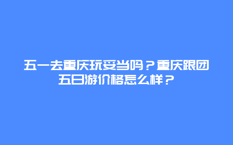 五一去重庆玩妥当吗？重庆跟团五日游价格怎么样？