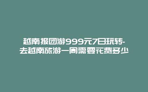 越南报团游999元7日玩转-去越南旅游一周需要花费多少