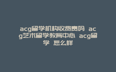 acg留学机构收费贵吗 acg艺术留学教育中心 acg留学 怎么样