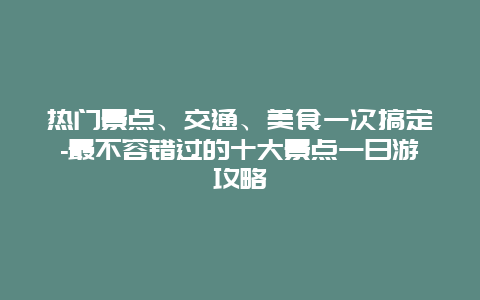 热门景点、交通、美食一次搞定-最不容错过的十大景点一日游攻略