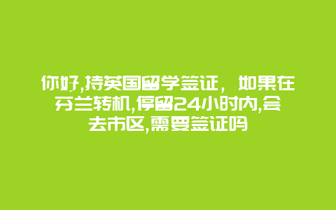 你好,持英国留学签证，如果在芬兰转机,停留24小时内,会去市区,需要签证吗