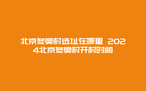 北京冬奥村选址在哪里 2024北京冬奥村开村时间