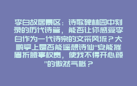 李白故居景区：诗歌碑林园中刻录的历代诗篇，能否让你感受李白作为一代诗宗的文采风流？大鹏亭上是否能遥想诗仙“安能摧眉折腰事权贵，使我不得开心颜”的傲然气概？