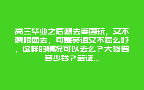 高三毕业之后想去美国玩，又不想跟团去，可是英语又不怎么好，这样的情况可以去么？大概要多少钱？签证…