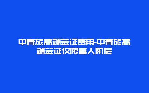 中青旅高端签证费用-中青旅高端签证仅限富人阶层