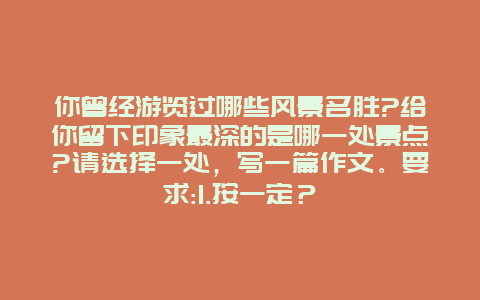 你曾经游览过哪些风景名胜?给你留下印象最深的是哪一处景点?请选择一处，写一篇作文。要求:1.按一定？