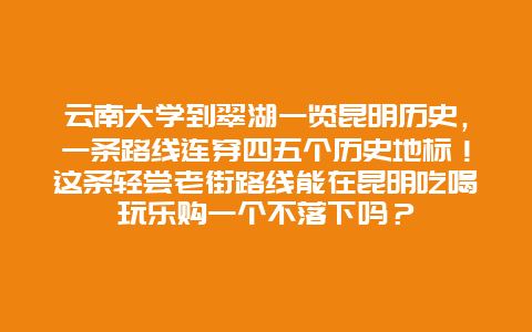 云南大学到翠湖一览昆明历史，一条路线连穿四五个历史地标！这条轻尝老街路线能在昆明吃喝玩乐购一个不落下吗？