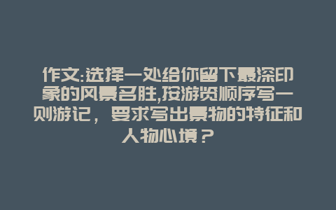 作文:选择一处给你留下最深印象的风景名胜,按游览顺序写一则游记，要求写出景物的特征和人物心境？