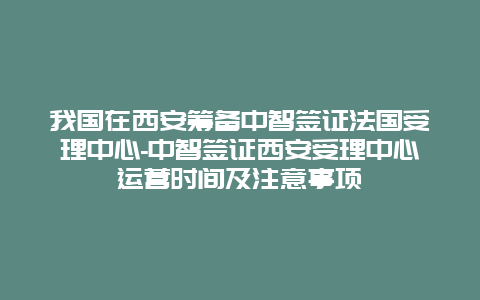 我国在西安筹备中智签证法国受理中心-中智签证西安受理中心运营时间及注意事项