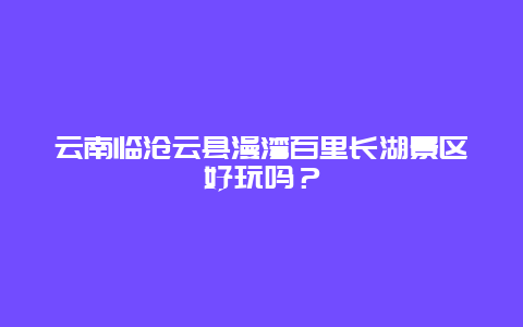 云南临沧云县漫湾百里长湖景区好玩吗？
