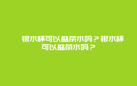 银水杯可以盛茶水吗？银水杯可以盛茶水吗？