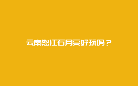 云南怒江石月亮好玩吗？
