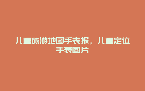 儿童旅游地图手表报，儿童定位手表图片