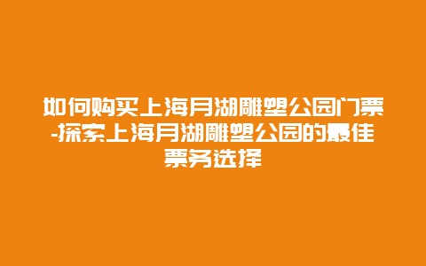 如何购买上海月湖雕塑公园门票-探索上海月湖雕塑公园的最佳票务选择