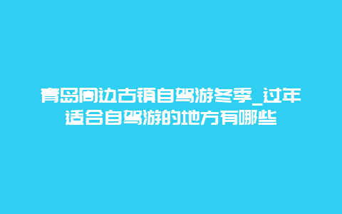 青岛周边古镇自驾游冬季_过年适合自驾游的地方有哪些
