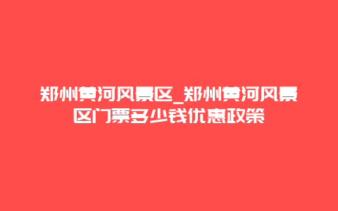 郑州黄河风景区_郑州黄河风景区门票多少钱优惠政策