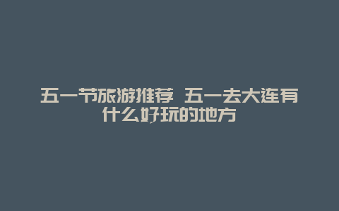 五一节旅游推荐 五一去大连有什么好玩的地方