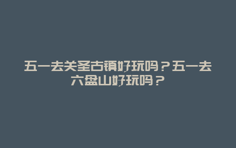 五一去关圣古镇好玩吗？五一去六盘山好玩吗？