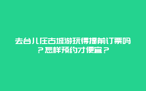去台儿庄古城游玩得提前订票吗？怎样预约才便宜？