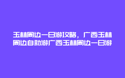 玉林周边一日游攻略，广西玉林周边自助游广西玉林周边一日游