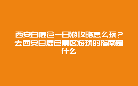西安白鹿仓一日游攻略怎么玩？去西安白鹿仓景区游玩的指南是什么