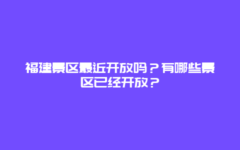 福建景区最近开放吗？有哪些景区已经开放？