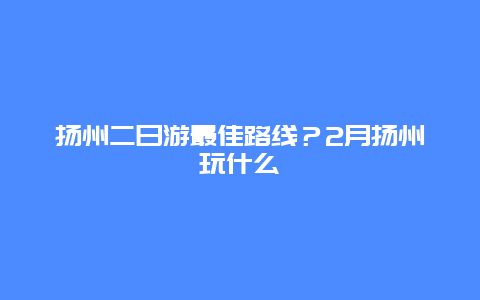 扬州二日游最佳路线？2月扬州玩什么
