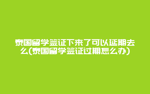 泰国留学签证下来了可以延期去么(泰国留学签证过期怎么办)
