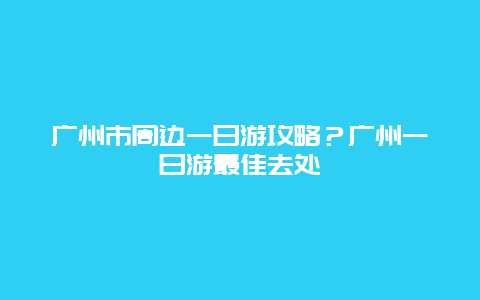 广州市周边一日游攻略？广州一日游最佳去处