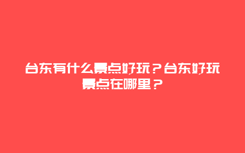 台东有什么景点好玩？台东好玩景点在哪里？