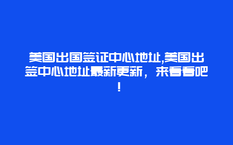 美国出国签证中心地址,美国出签中心地址最新更新，来看看吧！