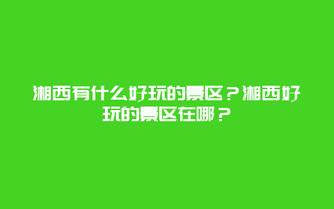 湘西有什么好玩的景区？湘西好玩的景区在哪？