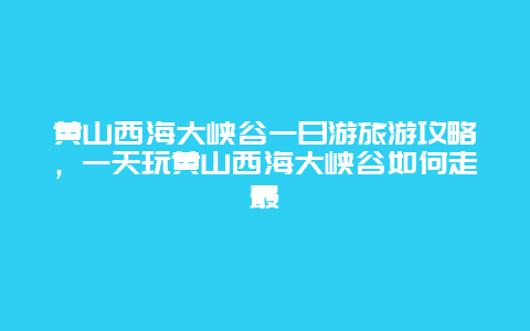 黄山西海大峡谷一日游旅游攻略，一天玩黄山西海大峡谷如何走最
