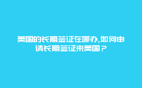 美国的长期签证在哪办,如何申请长期签证来美国？