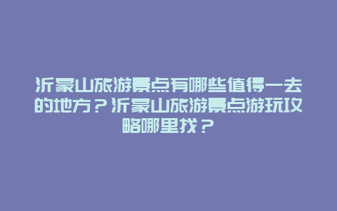 沂蒙山旅游景点有哪些值得一去的地方？沂蒙山旅游景点游玩攻略哪里找？