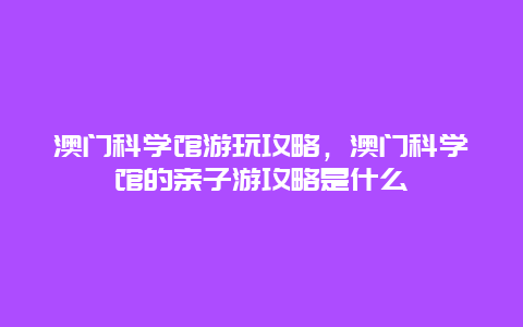 澳门科学馆游玩攻略，澳门科学馆的亲子游攻略是什么