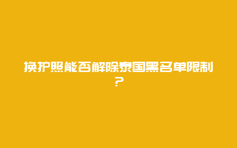 换护照能否解除泰国黑名单限制？