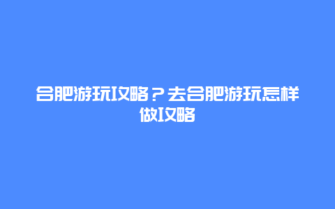 合肥游玩攻略？去合肥游玩怎样做攻略