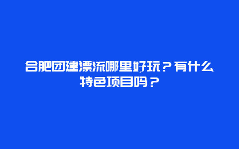 合肥团建漂流哪里好玩？有什么特色项目吗？