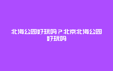 北海公园好玩吗？北京北海公园好玩吗