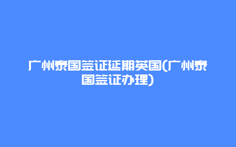 广州泰国签证延期英国(广州泰国签证办理)