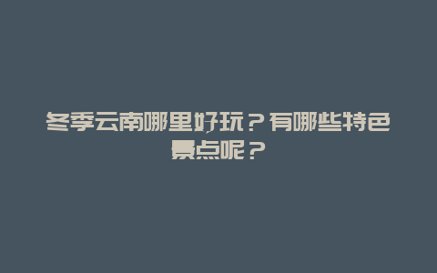 冬季云南哪里好玩？有哪些特色景点呢？