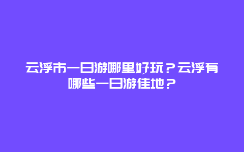 云浮市一日游哪里好玩？云浮有哪些一日游佳地？
