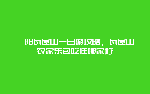 溧阳瓦屋山一日游攻略，瓦屋山农家乐包吃住哪家好