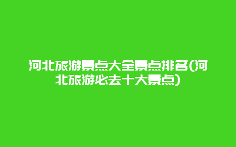 河北旅游景点大全景点排名(河北旅游必去十大景点)
