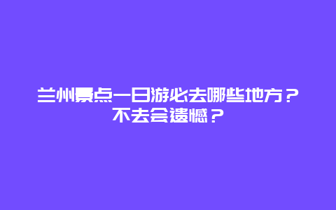 兰州景点一日游必去哪些地方？不去会遗憾？