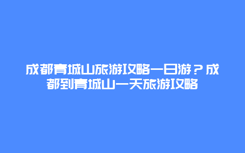 成都青城山旅游攻略一日游？成都到青城山一天旅游攻略