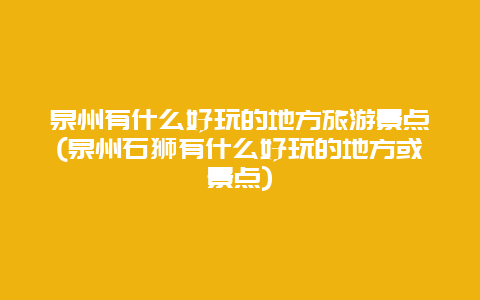 泉州有什么好玩的地方旅游景点(泉州石狮有什么好玩的地方或景点)