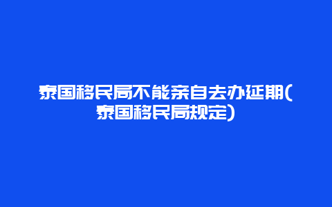 泰国移民局不能亲自去办延期(泰国移民局规定)
