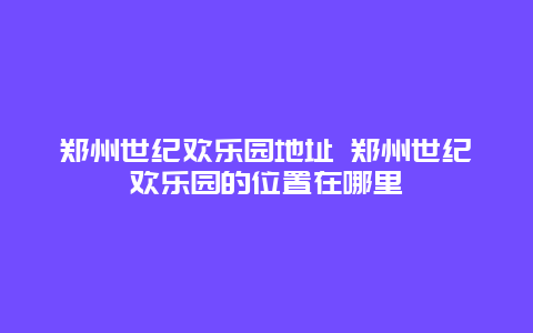 郑州世纪欢乐园地址 郑州世纪欢乐园的位置在哪里